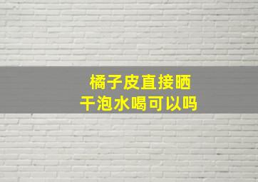 橘子皮直接晒干泡水喝可以吗