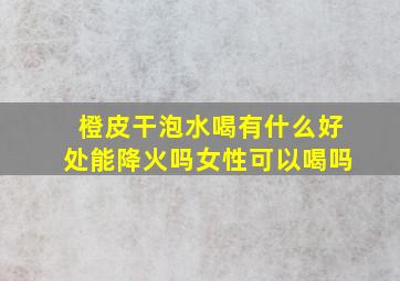 橙皮干泡水喝有什么好处能降火吗女性可以喝吗