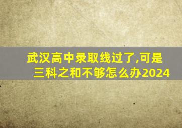 武汉高中录取线过了,可是三科之和不够怎么办2024