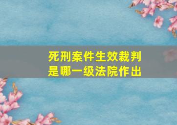 死刑案件生效裁判是哪一级法院作出