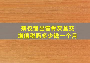 殡仪馆出售骨灰盒交增值税吗多少钱一个月