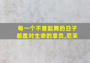 每一个不曾起舞的日子都是对生命的辜负,尼采