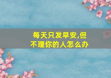 每天只发早安,但不理你的人怎么办