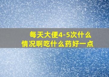 每天大便4-5次什么情况啊吃什么药好一点