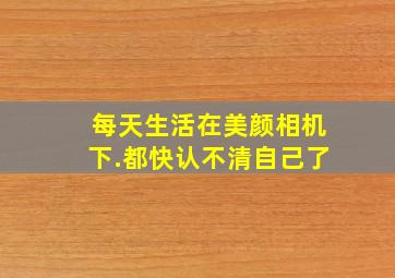 每天生活在美颜相机下.都快认不清自己了