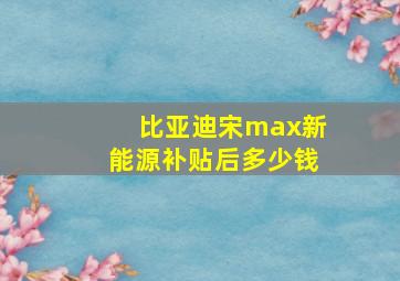 比亚迪宋max新能源补贴后多少钱