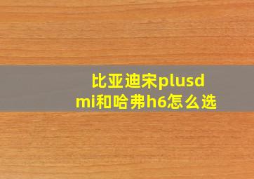 比亚迪宋plusdmi和哈弗h6怎么选