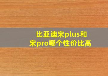 比亚迪宋plus和宋pro哪个性价比高