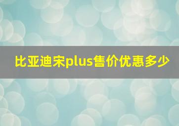 比亚迪宋plus售价优惠多少