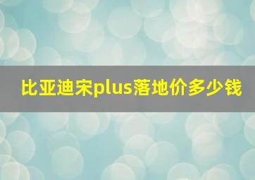 比亚迪宋plus落地价多少钱