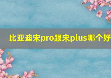 比亚迪宋pro跟宋plus哪个好