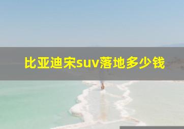 比亚迪宋suv落地多少钱