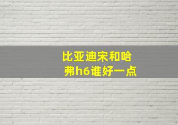 比亚迪宋和哈弗h6谁好一点