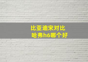 比亚迪宋对比哈弗h6哪个好