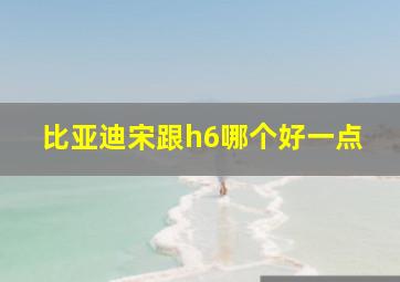 比亚迪宋跟h6哪个好一点