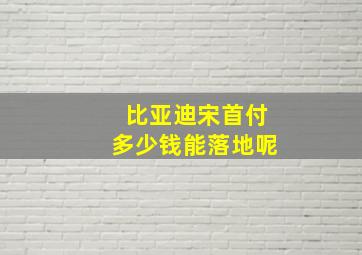 比亚迪宋首付多少钱能落地呢