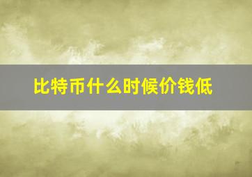 比特币什么时候价钱低