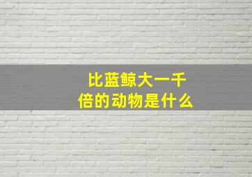 比蓝鲸大一千倍的动物是什么