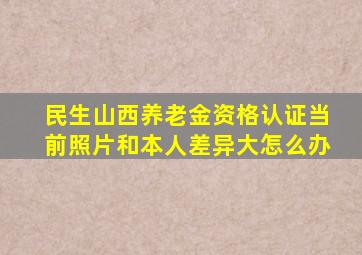 民生山西养老金资格认证当前照片和本人差异大怎么办