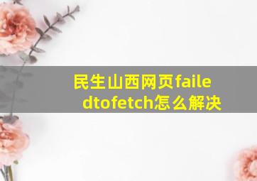 民生山西网页failedtofetch怎么解决