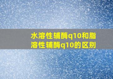 水溶性辅酶q10和脂溶性辅酶q10的区别