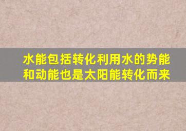 水能包括转化利用水的势能和动能也是太阳能转化而来