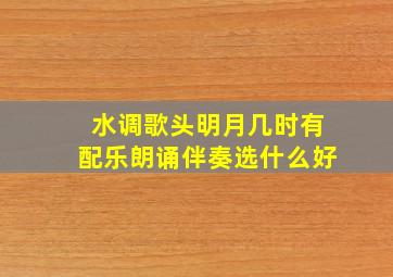 水调歌头明月几时有配乐朗诵伴奏选什么好