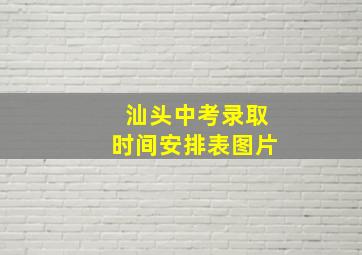 汕头中考录取时间安排表图片