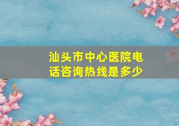 汕头市中心医院电话咨询热线是多少