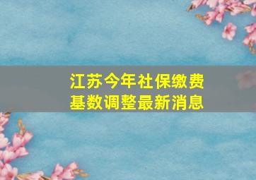 江苏今年社保缴费基数调整最新消息