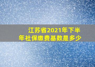 江苏省2021年下半年社保缴费基数是多少