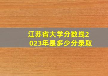 江苏省大学分数线2023年是多少分录取