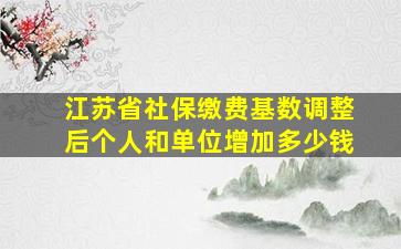 江苏省社保缴费基数调整后个人和单位增加多少钱