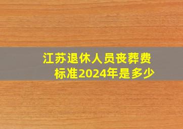 江苏退休人员丧葬费标准2024年是多少