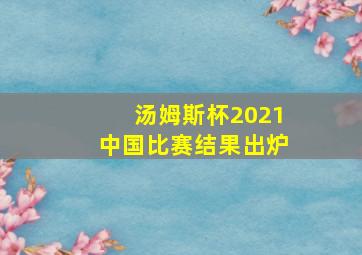 汤姆斯杯2021中国比赛结果出炉