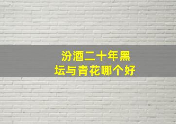 汾酒二十年黑坛与青花哪个好