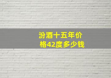 汾酒十五年价格42度多少钱