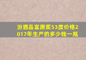 汾酒品富原浆53度价格2017年生产的多少钱一瓶