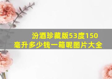 汾酒珍藏版53度150毫升多少钱一箱呢图片大全