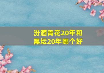 汾酒青花20年和黑坛20年哪个好