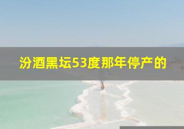 汾酒黑坛53度那年停产的