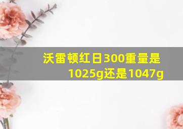 沃雷顿红日300重量是1025g还是1047g