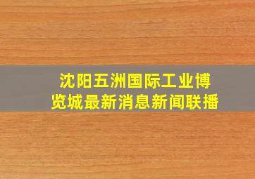 沈阳五洲国际工业博览城最新消息新闻联播