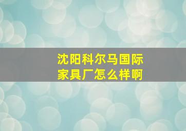 沈阳科尔马国际家具厂怎么样啊