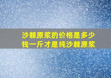 沙棘原浆的价格是多少钱一斤才是纯沙棘原浆