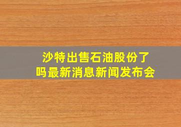 沙特出售石油股份了吗最新消息新闻发布会