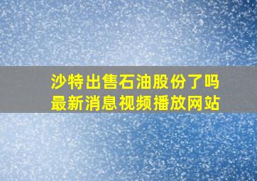 沙特出售石油股份了吗最新消息视频播放网站