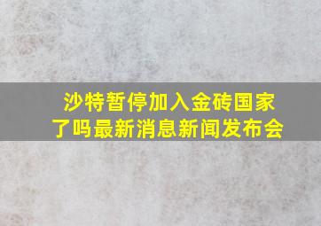 沙特暂停加入金砖国家了吗最新消息新闻发布会