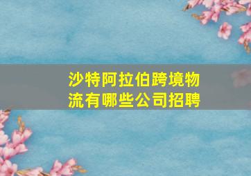 沙特阿拉伯跨境物流有哪些公司招聘