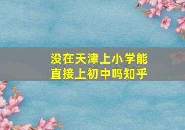 没在天津上小学能直接上初中吗知乎